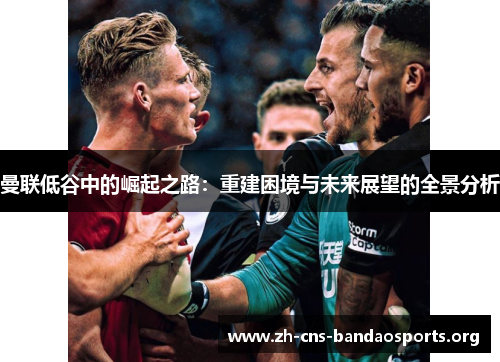 曼联低谷中的崛起之路：重建困境与未来展望的全景分析