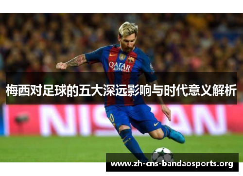 梅西对足球的五大深远影响与时代意义解析