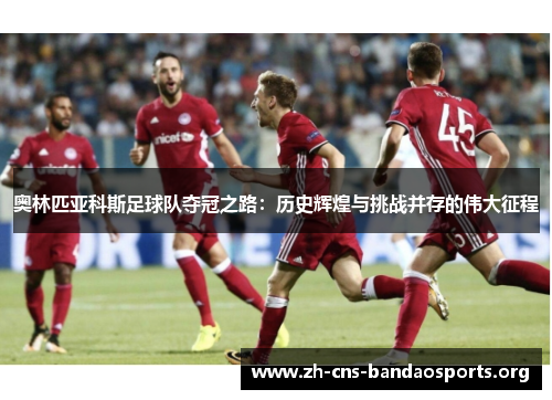 奥林匹亚科斯足球队夺冠之路：历史辉煌与挑战并存的伟大征程