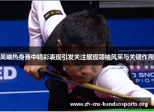 吴曦热身赛中精彩表现引发关注展现领袖风采与关键作用
