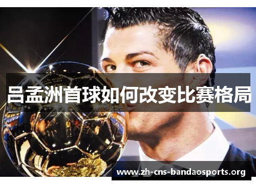 吕孟洲首球如何改变比赛格局