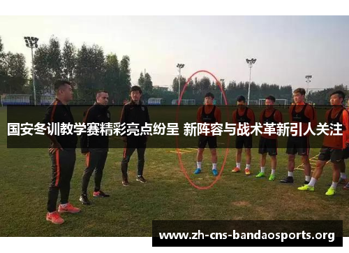 国安冬训教学赛精彩亮点纷呈 新阵容与战术革新引人关注
