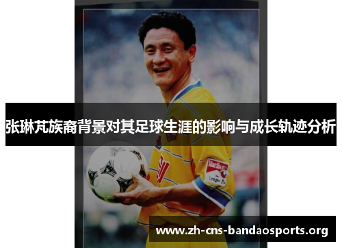张琳芃族裔背景对其足球生涯的影响与成长轨迹分析