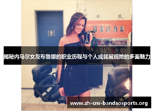 揭秘内马尔女友布鲁娜的职业历程与个人成就展现她的多面魅力