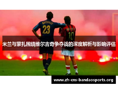 米兰与蒙扎围绕维尔吉奇争夺战的深度解析与影响评估 米兰与蒙扎围绕维尔吉奇争夺战的深度解析与影响评估