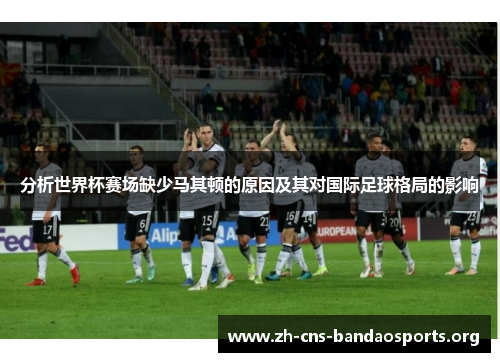 分析世界杯赛场缺少马其顿的原因及其对国际足球格局的影响