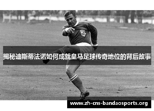 揭秘迪斯蒂法诺如何成就皇马足球传奇地位的背后故事