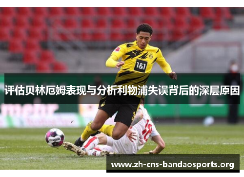 评估贝林厄姆表现与分析利物浦失误背后的深层原因