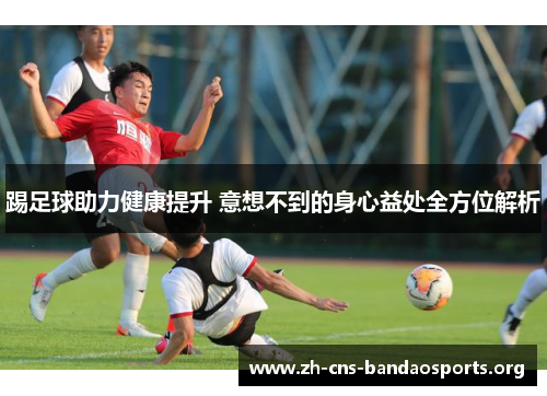 踢足球助力健康提升 意想不到的身心益处全方位解析