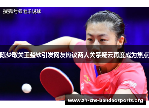 陈梦取关王楚钦引发网友热议两人关系疑云再度成为焦点 陈梦取关王楚钦引发网友热议两人关系疑云再度成为焦点