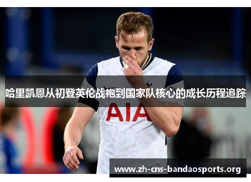 哈里凯恩从初登英伦战袍到国家队核心的成长历程追踪