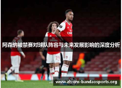 阿森纳被禁赛对球队阵容与未来发展影响的深度分析 阿森纳被禁赛对球队阵容与未来发展影响的深度分析