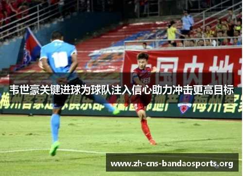 韦世豪关键进球为球队注入信心助力冲击更高目标