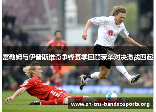富勒姆与伊普斯维奇争锋赛季回顾豪华对决激战四起 富勒姆与伊普斯维奇争锋赛季回顾豪华对决激战四起