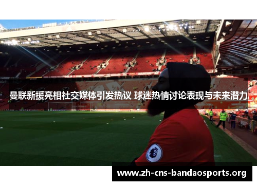 曼联新援亮相社交媒体引发热议 球迷热情讨论表现与未来潜力